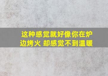 这种感觉就好像你在炉边烤火 却感觉不到温暖